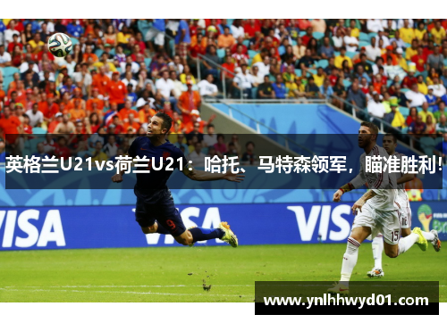 英格兰U21vs荷兰U21：哈托、马特森领军，瞄准胜利！
